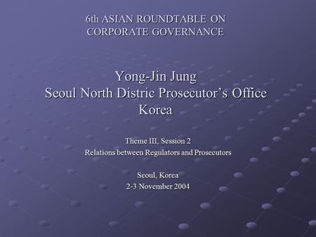 6th ASIAN ROUNDTABLE ON CORPORATE GOVERNANCE Yong-Jin Jung Seoul North Distric Prosecutor’s Office Korea Theme III, Session 2 Relations between Regulators.