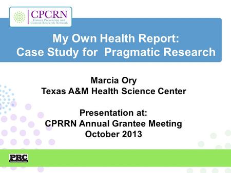 My Own Health Report: Case Study for Pragmatic Research Marcia Ory Texas A&M Health Science Center Presentation at: CPRRN Annual Grantee Meeting October.