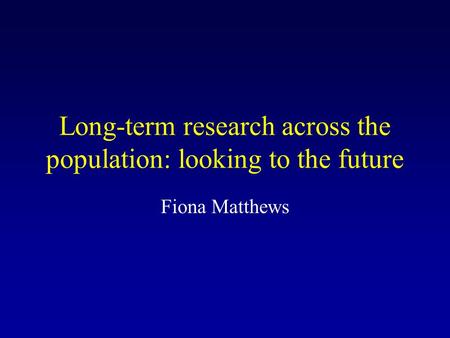 Long-term research across the population: looking to the future Fiona Matthews.