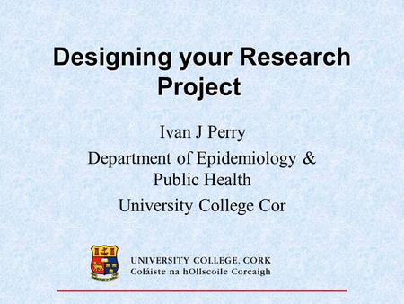 Designing your Research Project Designing your Research Project Ivan J Perry Department of Epidemiology & Public Health University College Cor.