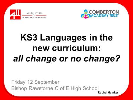 KS3 Languages in the new curriculum: all change or no change? Friday 12 September Bishop Rawstorne C of E High School Rachel Hawkes.