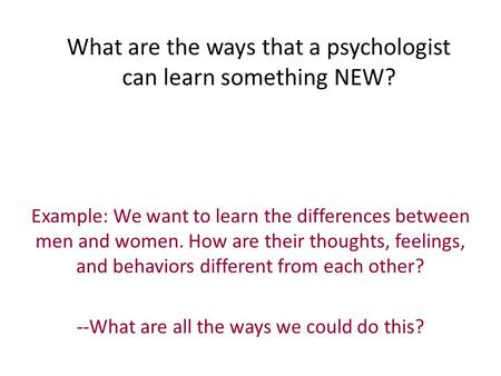 What are the ways that a psychologist can learn something NEW? Example: We want to learn the differences between men and women. How are their thoughts,