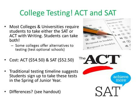 College Testing! ACT and SAT Most Colleges & Universities require students to take either the SAT or ACT with Writing. Students can take both! – Some colleges.