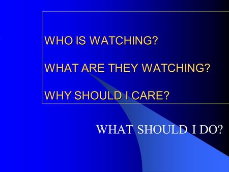 WHO IS WATCHING? WHAT ARE THEY WATCHING? WHY SHOULD I CARE? WHAT SHOULD I DO?