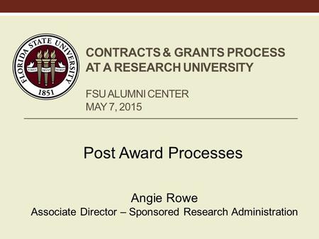 CONTRACTS & GRANTS PROCESS AT A RESEARCH UNIVERSITY FSU ALUMNI CENTER MAY 7, 2015 Post Award Processes Angie Rowe Associate Director – Sponsored Research.