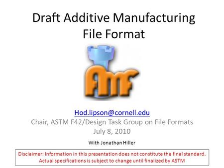 Draft Additive Manufacturing File Format Chair, ASTM F42/Design Task Group on File Formats July 8, 2010 With Jonathan Hiller Disclaimer: