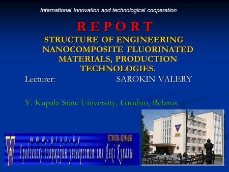 R E P O R T STRUCTURE OF ENGINEERING NANOCOMPOSITE FLUORINATED MATERIALS, PRODUCTION TECHNOLOGIES. Lecturer:SAROKIN VALERY Y. Kupala State University,