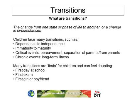 Transitions What are transitions? The change from one state or phase of life to another, or a change in circumstances. Children face many transitions,