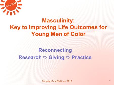 Masculinity: Key to Improving Life Outcomes for Young Men of Color Reconnecting Research  Giving  Practice Copyright TrueChild, Inc. 2010 1.