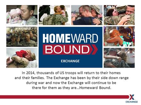 In 2014, thousands of US troops will return to their homes and their families. The Exchange has been by their side down range during war and now the Exchange.
