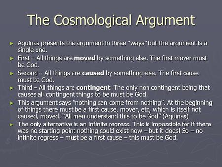 The Cosmological Argument ► Aquinas presents the argument in three “ways” but the argument is a single one. ► First – All things are moved by something.