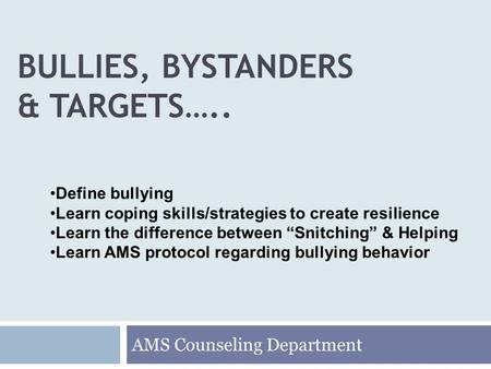 BULLIES, BYSTANDERS & TARGETS….. AMS Counseling Department Define bullying Learn coping skills/strategies to create resilience Learn the difference between.