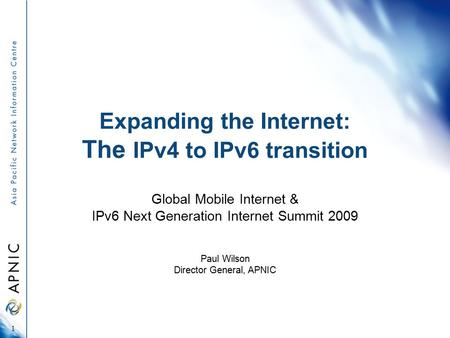 Expanding the Internet: The IPv4 to IPv6 transition Global Mobile Internet & IPv6 Next Generation Internet Summit 2009 Paul Wilson Director General, APNIC.