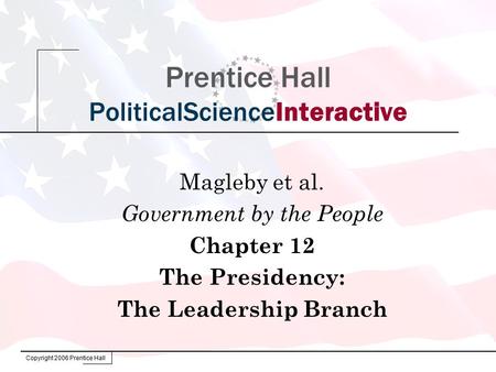 Copyright 2006 Prentice Hall Prentice Hall PoliticalScienceInteractive Magleby et al. Government by the People Chapter 12 The Presidency: The Leadership.