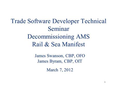 1 Trade Software Developer Technical Seminar Decommissioning AMS Rail & Sea Manifest James Swanson, CBP, OFO James Byram, CBP, OIT March 7, 2012.