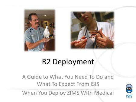 R2 Deployment A Guide to What You Need To Do and What To Expect From ISIS When You Deploy ZIMS With Medical.