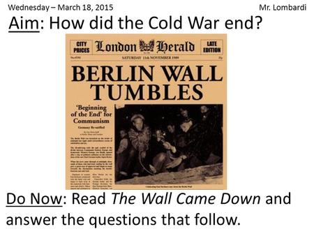 Wednesday – March 18, 2015 Mr. Lombardi Do Now: Read The Wall Came Down and answer the questions that follow. Aim: How did the Cold War end?