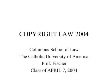 COPYRIGHT LAW 2004 Columbus School of Law The Catholic University of America Prof. Fischer Class of APRIL 7, 2004.