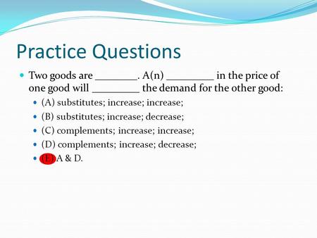 Practice Questions Two goods are ________. A(n) _________ in the price of one good will _________ the demand for the other good: (A) substitutes; increase;