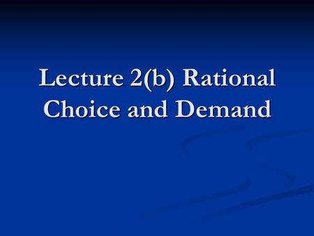 Lecture 2(b) Rational Choice and Demand. Why It Would Probably Be Ok to Sleep Through This Part of the Lecture The previous lecture described almost everything.