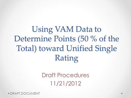 Using VAM Data to Determine Points (50 % of the Total) toward Unified Single Rating Draft Procedures 11/21/2012 DRAFT DOCUMENT.