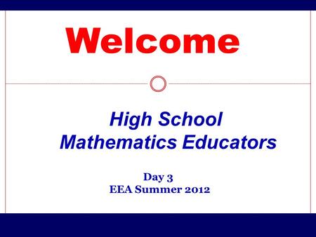 Welcome Day 3 EEA Summer 2012 High School Mathematics Educators.