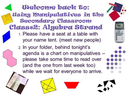Welcome back to: Using Manipulatives in the Secondary Classroom Class#2: Algebra Strand 1. Please have a seat at a table with your name tent. (meet new.