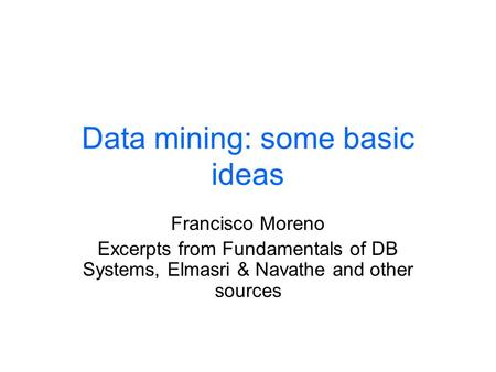 Data mining: some basic ideas Francisco Moreno Excerpts from Fundamentals of DB Systems, Elmasri & Navathe and other sources.