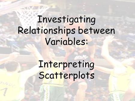Investigating Relationships between Variables: Interpreting Scatterplots.