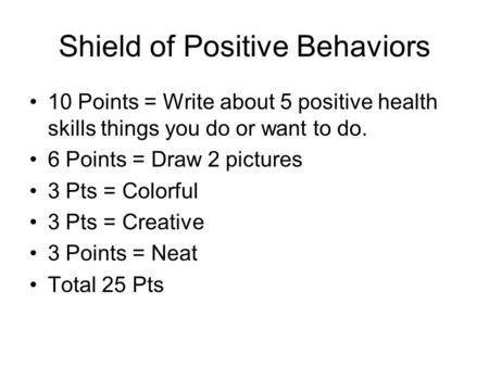 Shield of Positive Behaviors 10 Points = Write about 5 positive health skills things you do or want to do. 6 Points = Draw 2 pictures 3 Pts = Colorful.