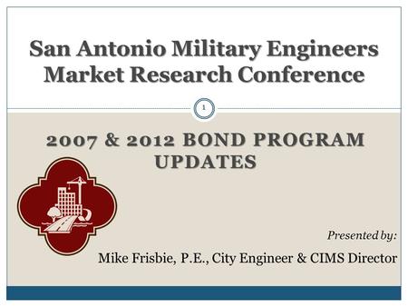 2007 & 2012 BOND PROGRAM UPDATES San Antonio Military Engineers Market Research Conference Presented by: Mike Frisbie, P.E., City Engineer & CIMS Director.