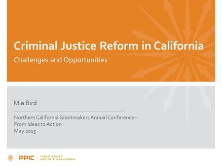 Criminal Justice Reform in California Challenges and Opportunities Mia Bird Northern California Grantmakers Annual Conference – From Ideas to Action May.