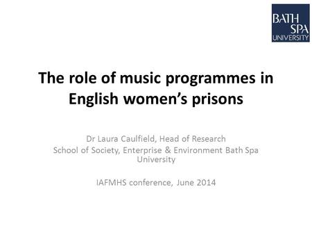 The role of music programmes in English women’s prisons Dr Laura Caulfield, Head of Research School of Society, Enterprise & Environment Bath Spa University.