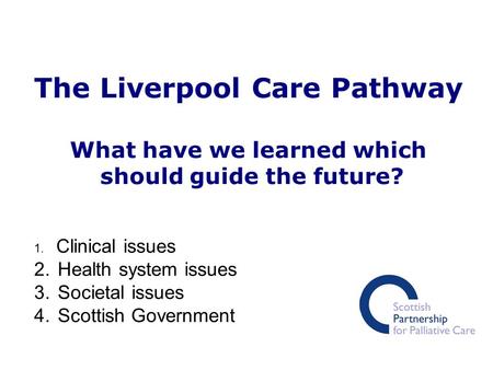 The Liverpool Care Pathway What have we learned which should guide the future? 1. Clinical issues 2. Health system issues 3. Societal issues 4. Scottish.