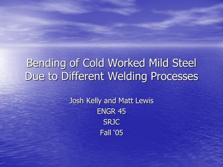 Bending of Cold Worked Mild Steel Due to Different Welding Processes Josh Kelly and Matt Lewis ENGR 45 SRJC Fall ‘05.