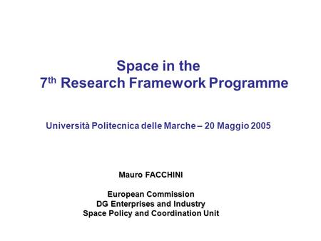 Space in the 7 th Research Framework Programme Università Politecnica delle Marche – 20 Maggio 2005 Mauro FACCHINI European Commission DG Enterprises and.