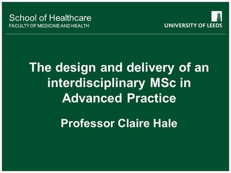 School of Healthcare FACULTY OF MEDICINE AND HEALTH The design and delivery of an interdisciplinary MSc in Advanced Practice Professor Claire Hale.