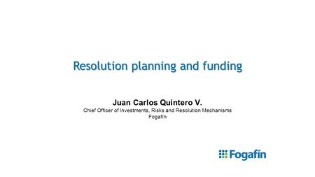 Resolution planning and funding Juan Carlos Quintero V. Chief Officer of Investments, Risks and Resolution Mechanisms Fogafín.