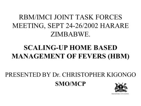 RBM/IMCI JOINT TASK FORCES MEETING, SEPT 24-26/2002 HARARE ZIMBABWE. SCALING-UP HOME BASED MANAGEMENT OF FEVERS (HBM) PRESENTED BY Dr. CHRISTOPHER KIGONGO.