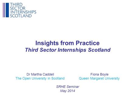 Insights from Practice Third Sector Internships Scotland Dr Martha Caddell Fiona Boyle The Open University in Scotland Queen Margaret University SRHE Seminar.