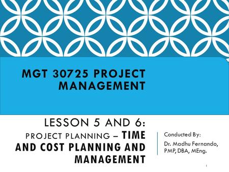 Conducted By: Dr. Madhu Fernando, PMP, DBA, MEng. MGT 30725 PROJECT MANAGEMENT LESSON 5 AND 6: PROJECT PLANNING – TIME AND COST PLANNING AND MANAGEMENT.