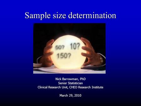 Sample size determination Nick Barrowman, PhD Senior Statistician Clinical Research Unit, CHEO Research Institute March 29, 2010.
