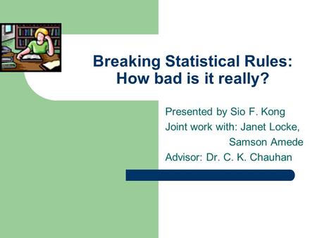 Breaking Statistical Rules: How bad is it really? Presented by Sio F. Kong Joint work with: Janet Locke, Samson Amede Advisor: Dr. C. K. Chauhan.