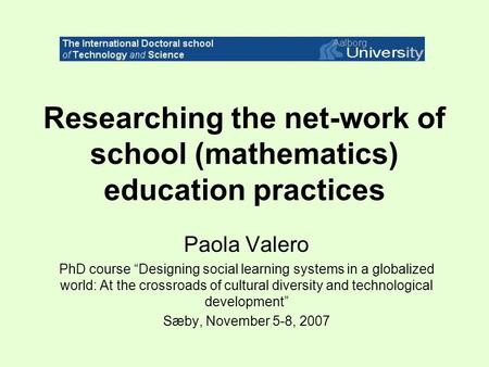 Researching the net-work of school (mathematics) education practices Paola Valero PhD course “Designing social learning systems in a globalized world: