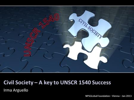 Civil Society – A key to UNSCR 1540 Success Irma Arguello NPSGLobal Foundation – Vienna – Jan 2013.