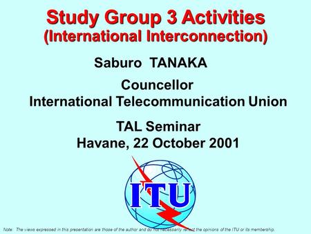 Study Group 3 Activities (International Interconnection) Saburo TANAKA Councellor International Telecommunication Union TAL Seminar Havane, 22 October.