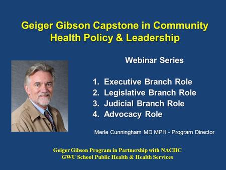 Geiger Gibson Capstone in Community Health Policy & Leadership Webinar Series 1.Executive Branch Role 2.Legislative Branch Role 3.Judicial Branch Role.