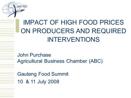 IMPACT OF HIGH FOOD PRICES ON PRODUCERS AND REQUIRED INTERVENTIONS John Purchase Agricultural Business Chamber (ABC) Gauteng Food Summit 10 & 11 July 2008.