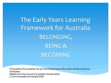 The Early Years Learning Framework for Australia BELONGING, BEING & BECOMING Produced by the Australian Government Department of Education, Employment.