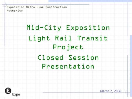 Mid-City Exposition Light Rail Transit Project Closed Session Presentation March 2, 2006 Exposition Metro Line Construction Authority.